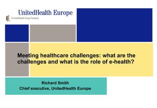 Meeting healthcare challenges: what are the challenges and what is the role of e-health?  Richard Smith Chief executive, UnitedHealth Europe 