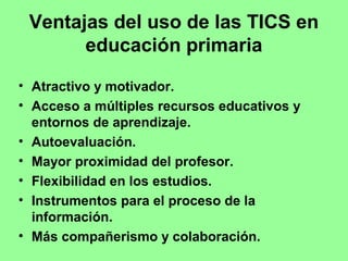 Ventajas del uso de las TICS en
educación primaria
• Atractivo y motivador.
• Acceso a múltiples recursos educativos y
entornos de aprendizaje.
• Autoevaluación.
• Mayor proximidad del profesor.
• Flexibilidad en los estudios.
• Instrumentos para el proceso de la
información.
• Más compañerismo y colaboración.

 