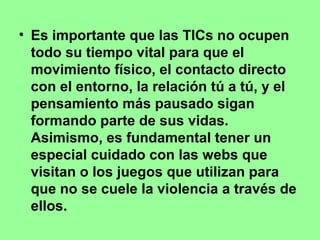 • Es importante que las TICs no ocupen
todo su tiempo vital para que el
movimiento físico, el contacto directo
con el entorno, la relación tú a tú, y el
pensamiento más pausado sigan
formando parte de sus vidas.
Asimismo, es fundamental tener un
especial cuidado con las webs que
visitan o los juegos que utilizan para
que no se cuele la violencia a través de
ellos.

 