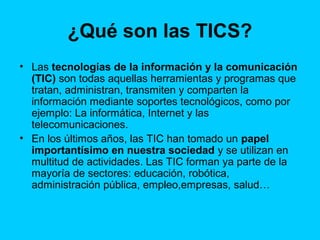 ¿Qué son las TICS?
• Las tecnologías de la información y la comunicación
(TIC) son todas aquellas herramientas y programas que
tratan, administran, transmiten y comparten la
información mediante soportes tecnológicos, como por
ejemplo: La informática, Internet y las
telecomunicaciones.
• En los últimos años, las TIC han tomado un papel
importantísimo en nuestra sociedad y se utilizan en
multitud de actividades. Las TIC forman ya parte de la
mayoría de sectores: educación, robótica,
administración pública, empleo,empresas, salud…

 