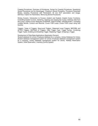 11
Creating Procedures: Overview of Procedures, Syntax for Creating Procedures, Developing
Stored Procedures and its Advantages, Creating a Stored Procedure, Procedure Parameter
Modes, Creating Procedures with Parameters, IN and OUT parameters and Usage,
DEFAULT Option for Parameters, Removing Stored Procedures;
Writing Cursors: Introduction to Cursors (Implicit and Explicit), Explicit Cursor Functions,
Controlling Explicit Cursors, Declaring, Opening and Closing the Cursor, Fetching data from
the Cursor, Explicit Cursor Attributes (%ISOPEN, %NOTFOUND, %ROWCOUNT), controlling
multiple fetches, Cursors and Records, Cursor FOR Loops, Cursor FOR Loops using Sub
Queries.
Triggers: Types of Triggers: Row-Level Triggers, Statement Level Triggers, BEFORE and
AFTER Triggers, INSTEAD of Triggers, Valid Trigger Type, Trigger Syntax, Combining
Trigger Types, Enabling and Disabling Trigger, Replacing Trigger, Dropping a Trigger.
Development of Data Base Applications (Application Domain):
Student database for school, Employee database for a company, Library Database for Library
Student database management system for school, Employee database management system
for a company, Library Database management system for Library, Railway Reservation
System, Hotel Reservation, Inventory Control System;
 