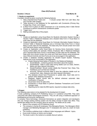 12
Class XII (Practical)
Duration: 3 Hours Total Marks 30
1. Hands on experience 15
A problem should be given covering the following features
1. Start a Standard Exe Project and it should contain MDI form with Menu Bar
and Tool Bar (with Images)
2. Table structure in the database for the application with Constraints (Primary Key,
Foreign Key, Check, and Unique).
3. A New Form to place an ADO component on it, for accessing data in table Stored
Procedure to perform transactions/ conditional update
4. Trigger (any)
5. Making executable files of the project.
2. Records 05
1. Create an Application using Visual Basic for Students Information System Having a
Student Table in Relational Database and a Student Data Form in Visual Basic to
enter data into the database.
2. Create an Application using Visual Basic for Criminals Information System Having a
Criminal Table in Relational Database and a Criminals Data Entry Form in Visual
Basic to enter data into the database. The Data entry form should contain form level
and Field level checks using procedures.
3. Create an Application using Visual Basic for Nursing Home Automation System
having Linked tables (for example: Patient, Employee, Bill) in Relational Database
and a required Data Entry Forms in Visual Basic to enter data into the database. The
Data entry form should contain form level and Field level checks using procedures.
Use of Bound Controls and Sub-Forms are to be encouraged in this application.
4. Create a database handling application for Student Expert System. Following
features are to be incorporated in the application:
a. Create following linked tables of Student in the Relational Database.
i. StudentMaster : containing general information about the student.
ii. StudentDetail: Table to store data having details such as Class, Section,
Marks and other relevant information.
iii. StudentFeeDetail: Should contain details like Financial Year, Class, Fee,
FeeStatus( such as Paid and UnPaid)
iv. Accounts: General Accounts table to store fee collection details such as
received from, date, chequeno and other relevant information.
b. The database should have Procedures to update data, Insert data and to
perform other database transactions.
c. Database triggers should also be defined wherever automatic data
modification is required.
d. Visual basic forms for data entry.
e. Procedures in Visual Basic to perform Database Transactions and Commit
changes made
f. Reporting tool to make the MIS reports, required to analyse data entry.
3. Project 05
The following case study is to be adopted for the development of project
A book publishing company B R Publishing Group is in existence since1950. They were
untouched with latest technological inventions. They are still using a traditional approach of
bookkeeping and accounts maintenance.
A company, Nova technology, introduced themselves as system integrator and developers
who can change existing working system into the latest concept of paper less office. They
wanted few details from the company about its working. The details are as under:
• Name of the company is B R Publishing Group.
• The company is having 20 employees. One Managing Director, Two Managers (Work
manager and Marketing Manager) and 17 employees who work as a team for book
publishing.
• The company publishes book in different Indian languages and different topics.
• Every book involves an Author and its detail.
• The book is sold in the market at a variable discount options
 