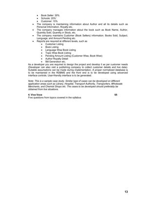 13
• Book Seller: 30%
• Schools: 20%'
• Customer: 15%
• The company is maintaining information about Author and all its details such as
Personal Information, Royalty etc.
• The company manages information about the book such as Book Name, Author,
Quantity Sold, Quantity in Stock, etc.
• The company maintains Customer (Book Sellers) information. Books Sold, Subject,
Language, and Amount Pending etc.
• Reports are required at different levels, such as
• Customer Listing
• Book Listing
• Language Wise Book Listing
• Topic Wise Book Listing
• Pending Amount Listing (Customer Wise, Book Wise)
• Author Royalty Detail
• Bill Generation etc.
As a developer you are required to design the project and develop it as per customer needs
(Developer can also visit a publishing company to collect customer details and live data).
Suitable assumptions can be made during implementation. A proper normalized database is
to be maintained in the RDBMS and the front end is to be developed using advanced
interface controls. User-friendly interface is to be generated.
Note: This is a sample case study. Similar type of cases can be developed on different
application areas such as Library, Hospital, Transport Authority, Transporters, Wholesale
Merchants, and Chemist Shops etc. The cases to be developed should preferably be
obtained from live situations.
4. Viva Voce 05
Five questions from topics covered in the syllabus
 