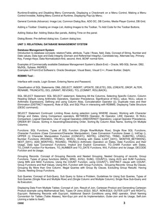 CBSE 3
Runtime-Enabling and Disabling Menu Commands, Displaying a Checkmark on a Menu Control, Making a Menu
Control Invisible, Adding Menu Control at Runtime, Displaying Pop-Up Menu;
General Controls (Advance): Image List, Common Dialog Box, ADO DC, DB Combo, Media Player Control, DB Grid;
Adding a Toolbar: Creating an Image List, Adding Images to the Toolbar, To Add Code for the Toolbar Buttons;
Adding Status Bar: Adding Status Bar panels, Adding Time on the panel.
Dialog Boxes: Pre-defined dialog box, Custom dialog box;
UNIT 3: RELATIONAL DATABASE MANAGEMENT SYSTEM
Database Management System
Introduction to database concepts: relation/Table, attribute, Tuple / Rows, field, Data, Concept of String, Number and
Date values, Data type and Data Integrity (Domain and Referential Integrity). Candidate key, Alternate key, Primary
Key, Foreign Keys; Data Normalization-first, second, third, BCNF normal form;
Examples of Commercially available Database Management System’s (Back-End) – Oracle, MS-SQL Server, DB2,
MySQL, Sybase, INGRES.
Examples of Front End Software’s: Oracle Developer, Visual Basic, Visual C++, Power Builder, Delphi;
RDBMS Tool :
Interface with oracle, Login Screen, Entering Name and Password;
Classification of SQL Statements: DML (SELECT, INSERT, UPDATE, DELETE), DDL (CREATE, DROP, ALTER,
RENAME, TRUNCATE), DCL (GRANT, REVOKE), TCL (COMMIT, ROLLBACK);
SQL SELECT Statement: SQL SELECT statement, Selecting All the Columns, Selecting Specific Column, Column
Heading Default, Using Arithmetic Operators, Operator Precedence, Significance of NULL value, NULL values in
Arithmetic Expressions, Defining and using Column Alias, Concatenation Operator (||), Duplicate rows and their
Elimination (DISTINCT keyword), Role of SQL and SQL*Plus in interacting with RDBMS, Displaying Table Structure
(DESC command);
SELECT Statement Continued: Limiting Rows during selection (using WHERE clause), Working with Character
Strings and Dates, Using Comparison operators, BETWEEN Operator, IN Operator, LIKE Operator, IS NULL
Comparison, Logical Operators, Use of Logical Operators (AND/OR/NOT Operators), Logical Operator Precedence,
ORDER BY Clause, Sorting in Ascending/Descending Order, Sorting By Column Alias Name, Sorting On Multiple
Columns;
Functions: SQL Functions, Types of SQL Function (Single Row/Multiple Row), Single Row SQL Functions,
Character Functions (Case Conversion/Character Manipulation), Case Conversion Functions (lower (), InitCap (),
UPPER ()) Character Manipulation Function (CONCAT(), INSTR(), LENGTH(), TRIM(), SUBSTR(), LPAD()),
Number Functions (ROUND(), TRUNC(), MOD()), Working with Dates (LAST_DAY(), MONTHS_BETWEEN(),
NEXT_DAY(), ADD_MONTHS(), ROUND(), TRUNC()) Arithmetic Operation on Dates, Date Functions and their
Usage, Data type Conversion Functions, Implicit and Explicit Conversion, TO_CHAR Function with Dates,
TO_CHAR Function For Numbers, TO_NUMBER and TO_DATE Functions, NVL Function and its Usage, DECODE
Function and its Usage;
Grouping Records: Concept of Grouping Records and Nested Grouping, Nested Grouping of records, Group
Functions, Types of group functions (MAX(), MIN(), AVG(), SUM(), COUNT()), Using AVG and SUM Functions,
Using MIN and MAX Functions, Using the COUNT Function, using COUNT(*), DISTINCT clause with COUNT,
Group Functions and Null Values, Using NVL Function with Group Functions, Grouping Records: Group By Clause,
Grouping By More than One Column, Illegal Queries with Group By Clause, Excluding Group Results: Having
Clause, Nesting Group Functions,
Sub Queries: Concept of Sub-Query, Sub Query to Solve a Problem, Guidelines for Using Sub Queries, Types of
Sub-Queries (Single Row and Multiple Row) and (Single Column and Multiple Column); Single Row Sub-Query and
its Execution;
Displaying Data From Multiple Tables: Concept of Join, Result of Join, Cartesian Product and Generating Cartesian
Product example using Mathematical Set), Types Of Joins (EQUI, SELF, NON-EQUI, OUTER (LEFT and RIGHT)),
Equi-join: Retrieving Records with Equi-join, Additional Search Conditions using AND operator, Short Naming
Convention for Tables (Table Aliases), Non-Equi join and its Implementation, Outer-Join and Its Usage, Self-Join
(Joining a table to Itself);
 