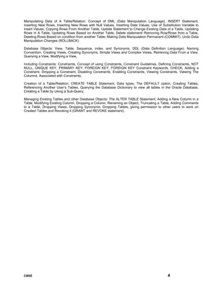 CBSE 4
Manipulating Data of A Table/Relation: Concept of DML (Data Manipulation Language), INSERT Statement,
Inserting New Rows, Inserting New Rows with Null Values, Inserting Date Values, Use of Substitution Variable to
Insert Values, Copying Rows From Another Table, Update Statement to Change Existing Data of a Table, Updating
Rows In A Table, Updating Rows Based on Another Table, Delete statement/ Removing Row/Rows from a Table,
Deleting Rows Based on condition from another Table; Making Data Manipulation Permanent (COMMIT). Undo Data
Manipulation Changes (ROLLBACK)
Database Objects: View, Table, Sequence, index, and Synonyms, DDL (Data Definition Language), Naming
Convention, Creating Views, Creating Synonyms, Simple Views and Complex Views, Retrieving Data From a View,
Querying a View, Modifying a View,
Including Constraints: Constraints, Concept of using Constraints, Constraint Guidelines, Defining Constraints, NOT
NULL, UNIQUE KEY, PRIMARY KEY, FOREIGN KEY, FOREIGN KEY Constraint Keywords, CHECK, Adding a
Constraint, Dropping a Constraint, Disabling Constraints, Enabling Constraints, Viewing Constraints, Viewing The
Columns, Associated with Constraints;
Creation of a Table/Relation: CREATE TABLE Statement, Data types, The DEFAULT option, Creating Tables,
Referencing Another User’s Tables, Querying the Database Dictionary to view all tables in the Oracle Database,
Creating a Table by Using a Sub-Query;
Managing Existing Tables and other Database Objects: The ALTER TABLE Statement, Adding a New Column in a
Table, Modifying Existing Column, Dropping a Column, Renaming an Object, Truncating a Table, Adding Comments
to a Table, Dropping Views, Dropping Synonyms, Dropping Tables; giving permission to other users to work on
Created Tables and Revoking it (GRANT and REVOKE statement).
 