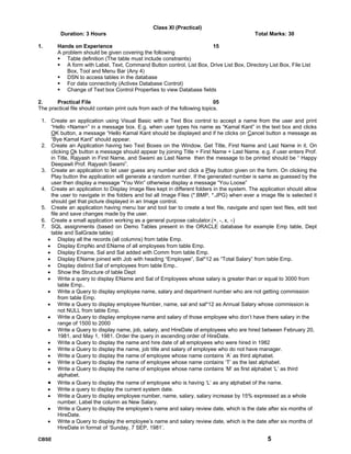 CBSE 5
Class XI (Practical)
Duration: 3 Hours Total Marks: 30
1. Hands on Experience 15
A problem should be given covering the following
Table definition (The table must include constraints)
A form with Label, Text, Command Button control, List Box, Drive List Box, Directory List Box, File List
Box, Tool and Menu Bar (Any 4)
DSN to access tables in the database
For data connectivity (Activex Database Control)
Change of Text box Control Properties to view Database fields
2. Practical File 05
The practical file should contain print outs from each of the following topics.
1. Create an application using Visual Basic with a Text Box control to accept a name from the user and print
“Hello <Name>” in a message box. E.g. when user types his name as “Kamal Kant” in the text box and clicks
OK button, a message “Hello Kamal Kant should be displayed and if he clicks on Cancel button a message as
“Bye Kamal Kant” should appear.
2. Create an Application having two Text Boxes on the Window. Get Title, First Name and Last Name in it. On
clicking Ok button a message should appear by joining Title + First Name + Last Name. e.g. if user enters Prof.
in Title, Rajyash in First Name, and Swami as Last Name then the message to be printed should be “ Happy
Deepawli Prof. Rajyash Swami”.
3. Create an application to let user guess any number and click a Play button given on the form. On clicking the
Play button the application will generate a random number. If the generated number is same as guessed by the
user then display a message “You Win” otherwise display a message “You Loose”
4. Create an application to Display Image files kept in different folders in the system. The application should allow
the user to navigate in the folders and list all Image Files (*.BMP, *.JPG) when ever a image file is selected it
should get that picture displayed in an Image control.
5. Create an application having menu bar and tool bar to create a text file, navigate and open text files, edit text
file and save changes made by the user.
6. Create a small application working as a general purpose calculator.(+, -, x, ÷)
7. SQL assignments (based on Demo Tables present in the ORACLE database for example Emp table, Dept
table and SalGrade table):
• Display all the records (all columns) from table Emp.
• Display EmpNo and EName of all employees from table Emp.
• Display Ename, Sal and Sal added with Comm from table Emp.
• Display EName joined with Job with heading “Employee”, Sal*12 as “Total Salary” from table Emp.
• Display distinct Sal of employees from table Emp..
• Show the Structure of table Dept
• Write a query to display EName and Sal of Employees whose salary is greater than or equal to 3000 from
table Emp..
• Write a Query to display employee name, salary and department number who are not getting commission
from table Emp.
• Write a Query to display employee Number, name, sal and sal*12 as Annual Salary whose commission is
not NULL from table Emp.
• Write a Query to display employee name and salary of those employee who don’t have there salary in the
range of 1500 to 2000
• Write a Query to display name, job, salary, and HireDate of employees who are hired between February 20,
1981, and May 1, 1981. Order the query in ascending order of HireDate.
• Write a Query to display the name and hire date of all employees who were hired in 1982
• Write a Query to display the name, job title and salary of employee who do not have manager.
• Write a Query to display the name of employee whose name contains ‘A’ as third alphabet.
• Write a Query to display the name of employee whose name contains ‘T’ as the last alphabet.
• Write a Query to display the name of employee whose name contains ‘M’ as first alphabet ‘L’ as third
alphabet.
• Write a Query to display the name of employee who is having ‘L’ as any alphabet of the name.
• Write a query to display the current system date.
• Write a Query to display employee number, name, salary, salary increase by 15% expressed as a whole
number. Label the column as New Salary.
• Write a Query to display the employee’s name and salary review date, which is the date after six months of
HireDate.
• Write a Query to display the employee’s name and salary review date, which is the date after six months of
HireDate in format of ‘Sunday, 7 SEP, 1981’.
 