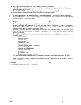 CBSE 8
• Add a NOT NULL constraint to the table Emploee2 on column EmpName.
• Add a CHECK constraint to ensure, at the time of record insertion, that employee records with salary less
than 2000 are to be prohibited.
• Disable NOT NULL Constraint on the column EmpName from the table Employee2
• Drop UNIQUE constraint from the column DeptName in table Department
8. Create an application to list all the contents of a database table using a data control object in visual basic.
9. Create an Application in Visual basic having Menu Bar tool baer and other controls to View, Add and Modify
records present in the Database Tables.
3. Project 05
The following case study is to be used to develop a team project.
A cable company in Delhi is working since 1998. They have about 2 Lac customers in different zones (North,
South, East, and West). Company wants to computerise its working, which involves Customer Registration,
Customer Billing, and Bill Collection on monthly basis.
Develop a Database Handling Software for the company. The software should have option to enter
customer data and information of bill collection. The data entry form should also have option to navigate
through the records.
The software should allow to store following information of customer and billing (Normalize this to store data
in tabular form).
Customer Name
Customer Address
Customer City
Customer Zone
Customer Pin Code
Customer Phone
Customer Interest (Movies, Games etc)
Customer Monthly Income
Customer Monthly Installment
Customer Joining Date
Bill Cycle
Bill Collection Date
(Suitable assumptions can be made)
The user interfaces should be designed in visual basic and must be user friendly with correct tab order.
Note: Similar type of cases can also be encouraged, provided it should include almost every aspect of
course undertaken.
4. Viva Voce 05
Five questions from topics covered in the curriculum
 