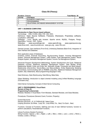 9
Class XII (Theory)
Duration: 3 hours Total Marks: 30
Unit No Unit Name Marks
1. BUSINESS COMPUTING 10
2. PROGRAMMING 30
3. RELATIONAL DATABASE MANAGEMENT SYSTEM 30
70
UNIT 1: BUSINESS COMPUTING
Introduction to Open Source based software:
Terminology: OSS, FLOSS, GNU, FSF, OSI, W3C.
Definitions: Open Source Software, Freeware, Shareware, Proprietary software,
Localisation, UNICODE
Softwares : Linux, Mozilla web browser, Apache server, MySQL, Postgres, Pango,
OpenOffice, Tomcat, PHP, Python
Websites: www.sourceforge.net, www.openrdf.org, www.opensource.org,
www.linux.com, www.linuxindia.com, www.gnu.org, www.i18n.com
General concept, User interfaces (Front End), Underlying Database (Back End), Integration of
User Interface and Database;
More application areas of Databases:
Inventory control, Financial Accounting, Pay-Accounting System, Invoicing Management
System, Personal Management System / HRD System, Fees Management system, Result
Analysis System, Admission Management System, Income Tax Management System;
Advanced Program Development Methodology: System Development Life Cycle, Relational
Database Concept, Relational Database, Management System, Data Models (Entity
Relationship Model), Entity and Entity Set, Attributes (Single, Composite and Multi-Valued),
Relationship (One-to-One, One-to-Many and Many-to-Many), Entity Relationship Modeling
Conventions, Communicating with an RDBMS using SQL, Relational Database Management
System, SQL Statements, About programming language in SQL.
Data Dictionary, Data Warehousing, Data Mining, Meta Data;
Object Modeling: Introduction to object oriented modeling using Unified Modeling Language
(Concepts only).
Client Server Computing: Concept of Client Server Computing.
UNIT 2: PROGRAMMING: Visual Basic
Review of Class XI;
Programming Fundamentals
Modules: Modules in Visual Basic- Form Modules, Standard Modules, and Class Modules;
Procedures: Procedures (General, Event, Function, Property);
Control Structures:
Decision Structure – IF, IF-THEN-ELSE, Select Case;
Looping Structure- Do While…Loop, Do…Loop While, For…Next, For Each…Next;
Functions: Concept of Functions, Defining and Use of User Defined functions, function to
perform calculations, Parameterized Functions;
Library Functions (System Functions)
String Function: Space( ), Str( ), Right( ), Left( ), Mid( ), InStr( ), Len( ), Ltrim( ), Rtrim( ),
Ucase(), Lcase( ), String( );
 