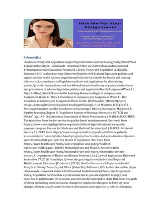 Informatics
Module 6: Policy and Regulation Supporting Informatics and Technology Integration(Week
11)Accessible player –Downloads–Download Video w/CCDownload AudioDownload
TranscriptLaureate Education (Producer). (2018). Policy and Regulation [Video file].
Baltimore, MD: Author.Learning ObjectivesStudents will:Evaluate legislative policies and
regulations for health and nursing informaticsCreate fact sheets for health and nursing
informaticsAnalyze impact of legislative policies and regulations for clinical care,
patient/provider interactions, and workflowsEvaluate healthcare organizational policies
and procedures to address legislative policies and regulationsDue ByAssignmentWeek 11,
Days 1–2Read/Watch/Listen to the Learning Resources.Begin to compose your
Assignment.Week 11, Days 3-6Continue to compose your Assignment.Week 11, Day
7Deadline to submit your Assignment.Photo Credit: [Phil Roeder]/[Moment]/Getty
ImagesLearning ResourcesRequired ReadingsMcGonigle, D., & Mastrian, K. G. (2017).
Nursing informatics and the foundation of knowledge (4th ed.). Burlington, MA: Jones &
Bartlett Learning.Chapter 8, “Legislative Aspects of Nursing Informatics: HITECH and
HIPAA” (pp. 145–166)American Association of Nurse Practitioners. (2018). MACRA/MIPS:
The transition from fee-for-service to quality-based reimbursement. Retrieved from
https://www.aanp.org/legislation-regulation/federal-legislation/macra-s-quality-
payment-program Centers for Medicare and Medicaid Services. (n.d.). MACRA. Retrieved
January 18, 2019, from https://www.cms.gov/medicare/quality-initiatives-patient-
assessment-instruments/value-based-programs/macra-mips-and-apms/macra-mips-and-
apms.htmlHealthIT.gov. (2018a). Health IT legislation. Retrieved from
https://www.healthit.gov/topic/laws-regulation-and-policy/health-it-
legislationHealthIT.gov. (2018b). Meaningful use and MACRA. Retrieved from
https://www.healthit.gov/topic/meaningful-use-and-macra/meaningful-use-and-
macraU.S. Department of Health and Human Services. (n.d.). Laws & regulations. Retrieved
September 27, 2018, from https://www.hhs.gov/regulations/index.htmlRequired
MediaLaureate Education (Producer). (2018). Health Informatics & Population Health
Analytics: Privacy, Security, and Ethics [Video file]. Baltimore, MD: Author.Accessible player
–Downloads–Download Video w/CCDownload AudioDownload TranscriptAssignment:
Policy/Regulation Fact SheetAs a professional nurse, you are expected to apply your
expertise to patient care. On occasion, you will also be expected to share that expertise.With
evolving technology and continuous changes to regulations designed to keep up these
changes, there is usually a need to share information and expertise to inform colleagues,
 