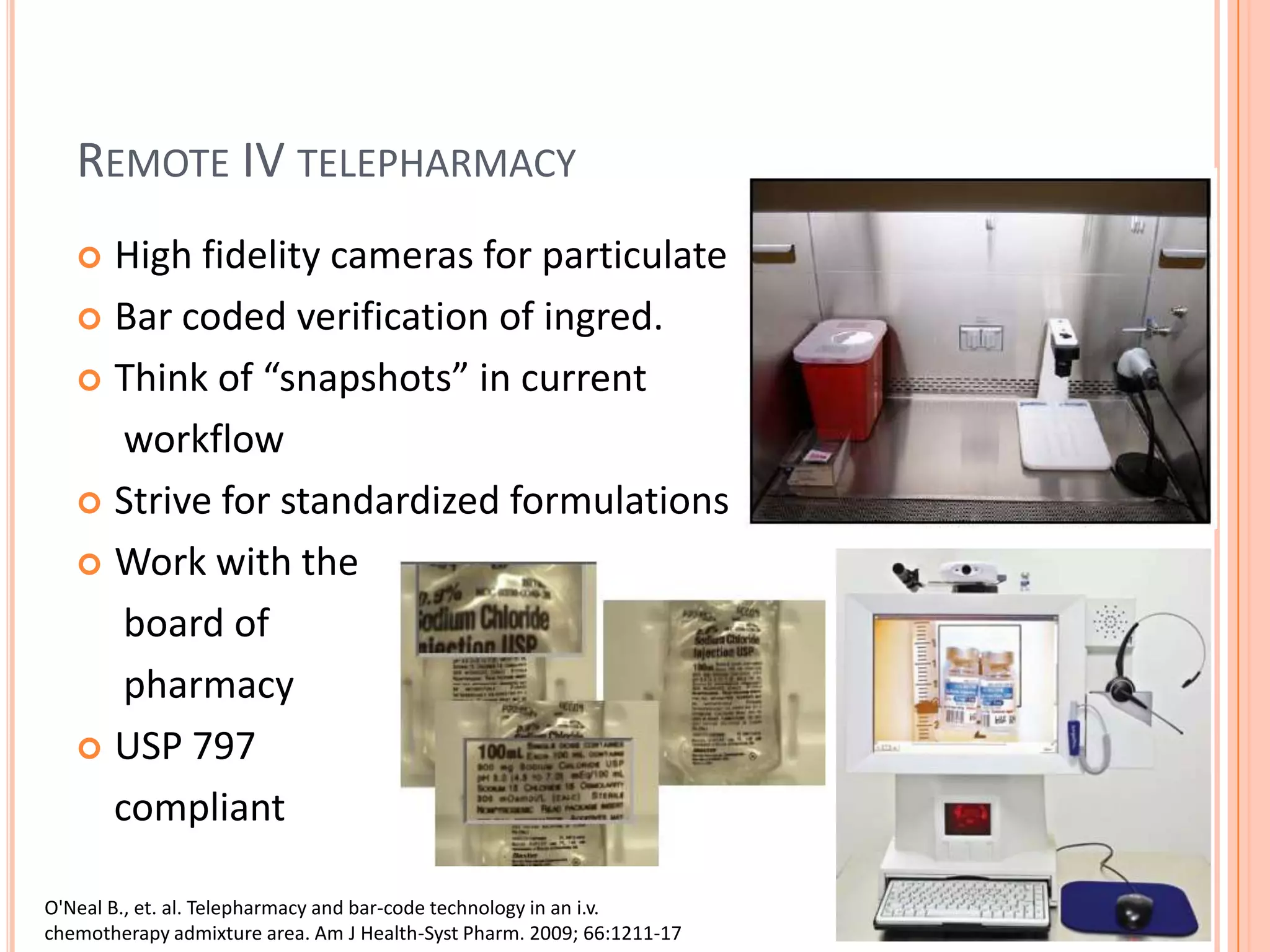 Remote IV telepharmacyHigh fidelity cameras for particulateBar coded verification of ingred.Think of “snapshots” in current      workflowStrive for standardized formulationsWork with the      board of      pharmacyUSP 797     compliantO'Neal B., et. al. Telepharmacy and bar-code technology in an i.v.chemotherapy admixture area. Am J Health-Syst Pharm. 2009; 66:1211-17