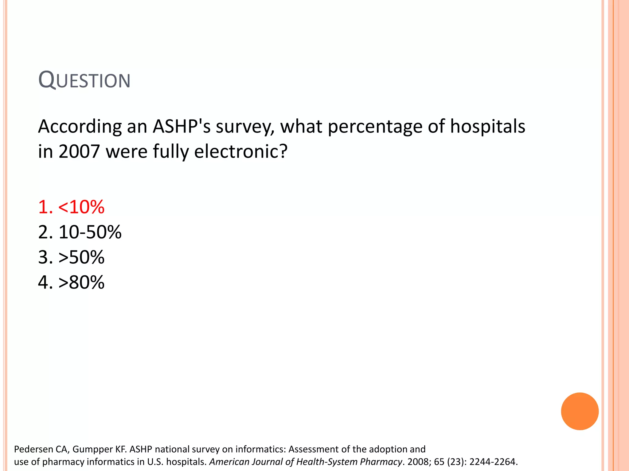 Question	According an ASHP's survey, what percentage of hospitals in 2007 were fully electronic? 1. <10%            2. 10-50% 3. >50% 4. >80%Pedersen CA, Gumpper KF. ASHP national survey on informatics: Assessment of the adoption and use of pharmacy informatics in U.S. hospitals. American Journal of Health-System Pharmacy. 2008; 65 (23): 2244-2264.