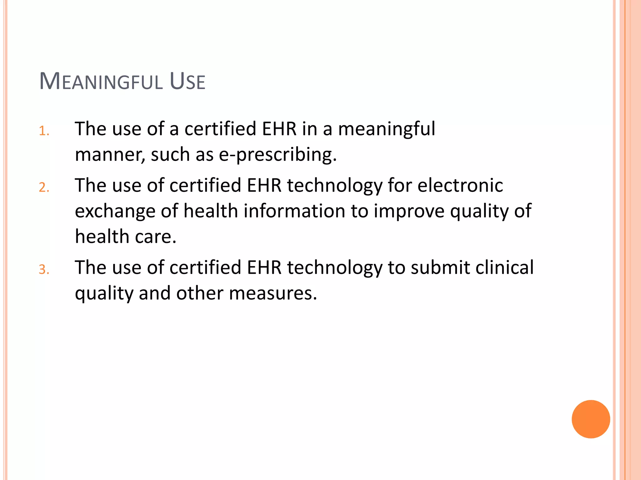 Meaningful UseThe use of a certified EHR in a meaningful manner, such as e-prescribing.The use of certified EHR technology for electronic exchange of health information to improve quality of health care.The use of certified EHR technology to submit clinical quality and other measures.