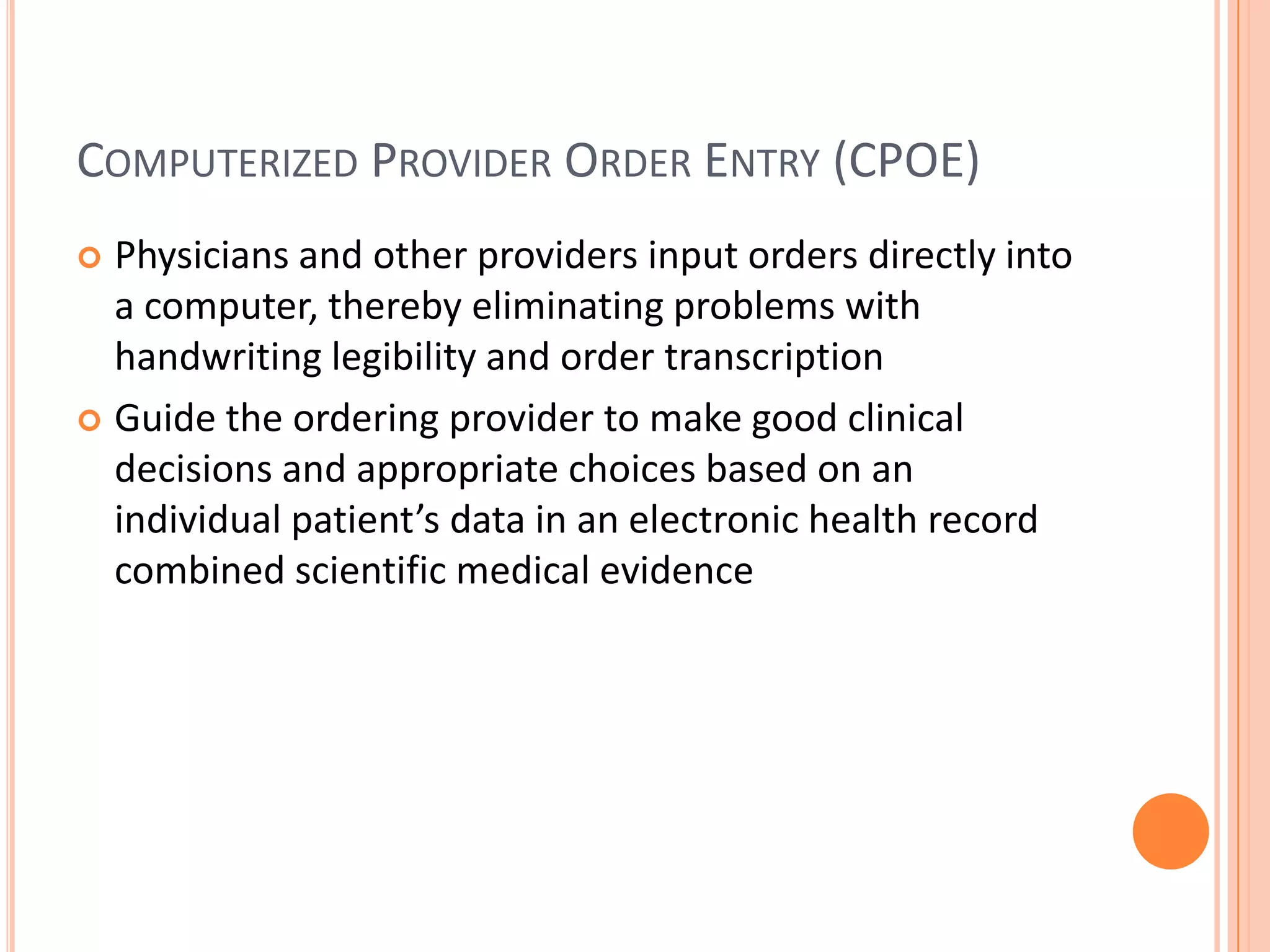 Computerized Provider Order Entry (CPOE)Physicians and other providers input orders directly into a computer, thereby eliminating problems with handwriting legibility and order transcriptionGuide the ordering provider to make good clinical decisions and appropriate choices based on an individual patient’s data in an electronic health record combined scientific medical evidence 