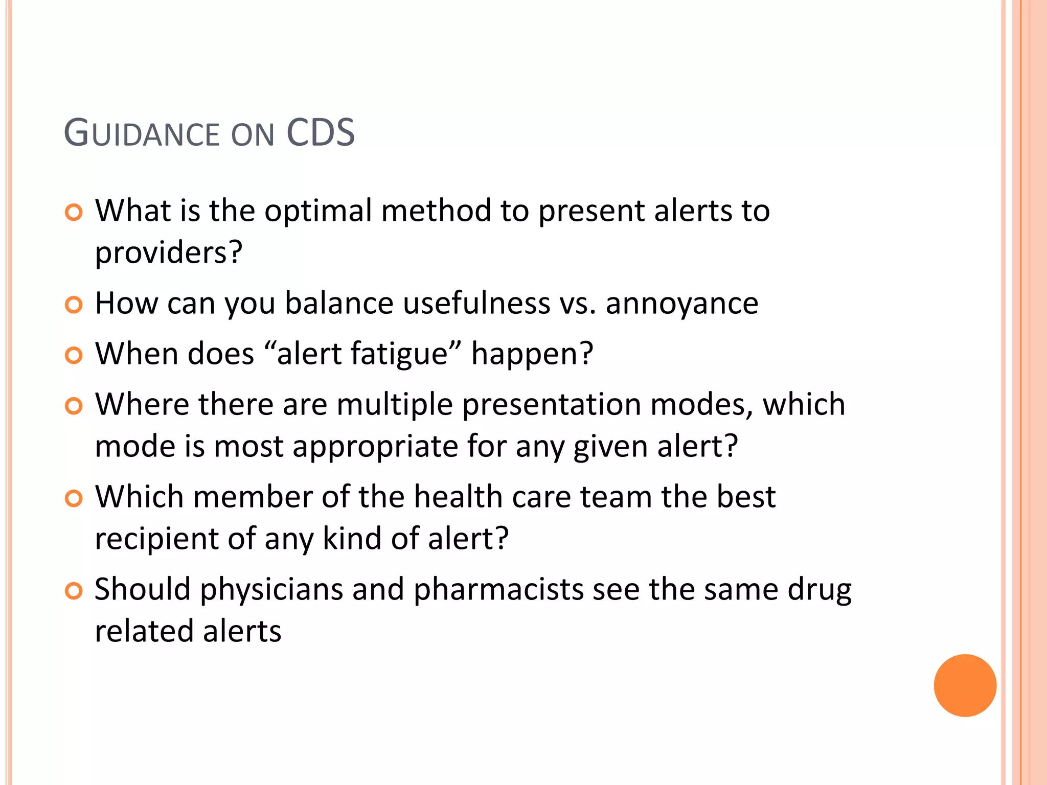 Guidance on CDSWhat is the optimal method to present alerts to providers?How can you balance usefulness vs. annoyanceWhen does “alert fatigue” happen?Where there are multiple presentation modes, whichmode is most appropriate for any given alert?Which member of the health care team the best recipientof any kind of alert?Should physicians and pharmacists see the same drug related alerts