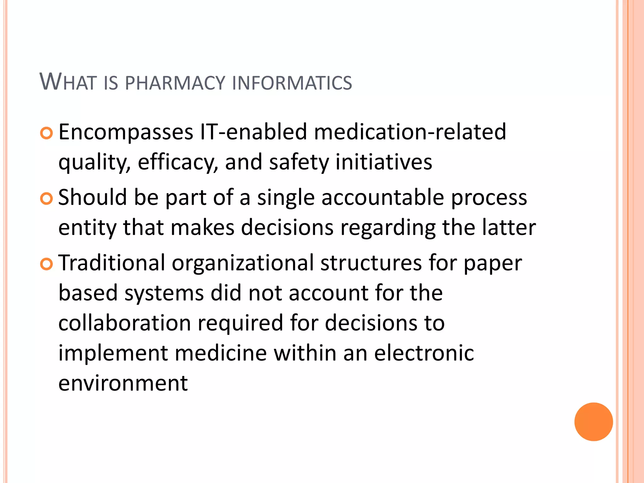 What is pharmacy informaticsEncompasses IT-enabled medication-related quality, efficacy, and safety initiativesShould be part of a single accountable process entity that makes decisions regarding the latterTraditional organizational structures for paper based systems did not account for the collaboration required for decisions to implement medicine within an electronic environment
