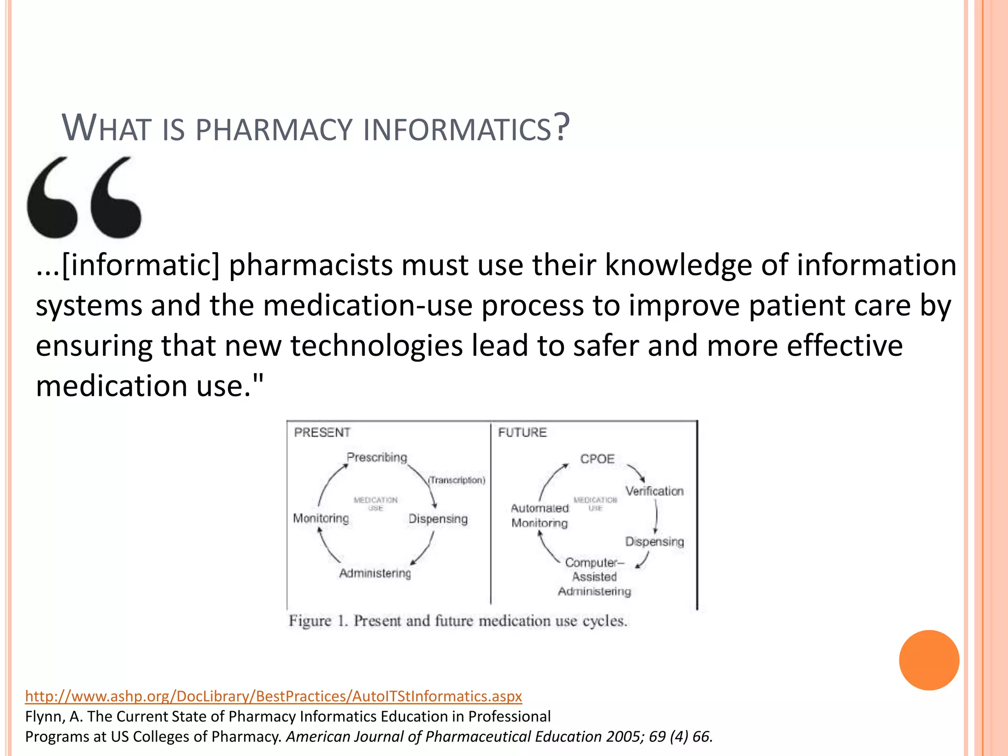 What is pharmacy informatics?...[informatic] pharmacists must use their knowledge of information systems and the medication-use process to improve patient care by ensuring that new technologies lead to safer and more effective medication use."http://www.ashp.org/DocLibrary/BestPractices/AutoITStInformatics.aspxFlynn, A. The Current State of Pharmacy Informatics Education in ProfessionalPrograms at US Colleges of Pharmacy. American Journal of Pharmaceutical Education 2005; 69 (4) 66.