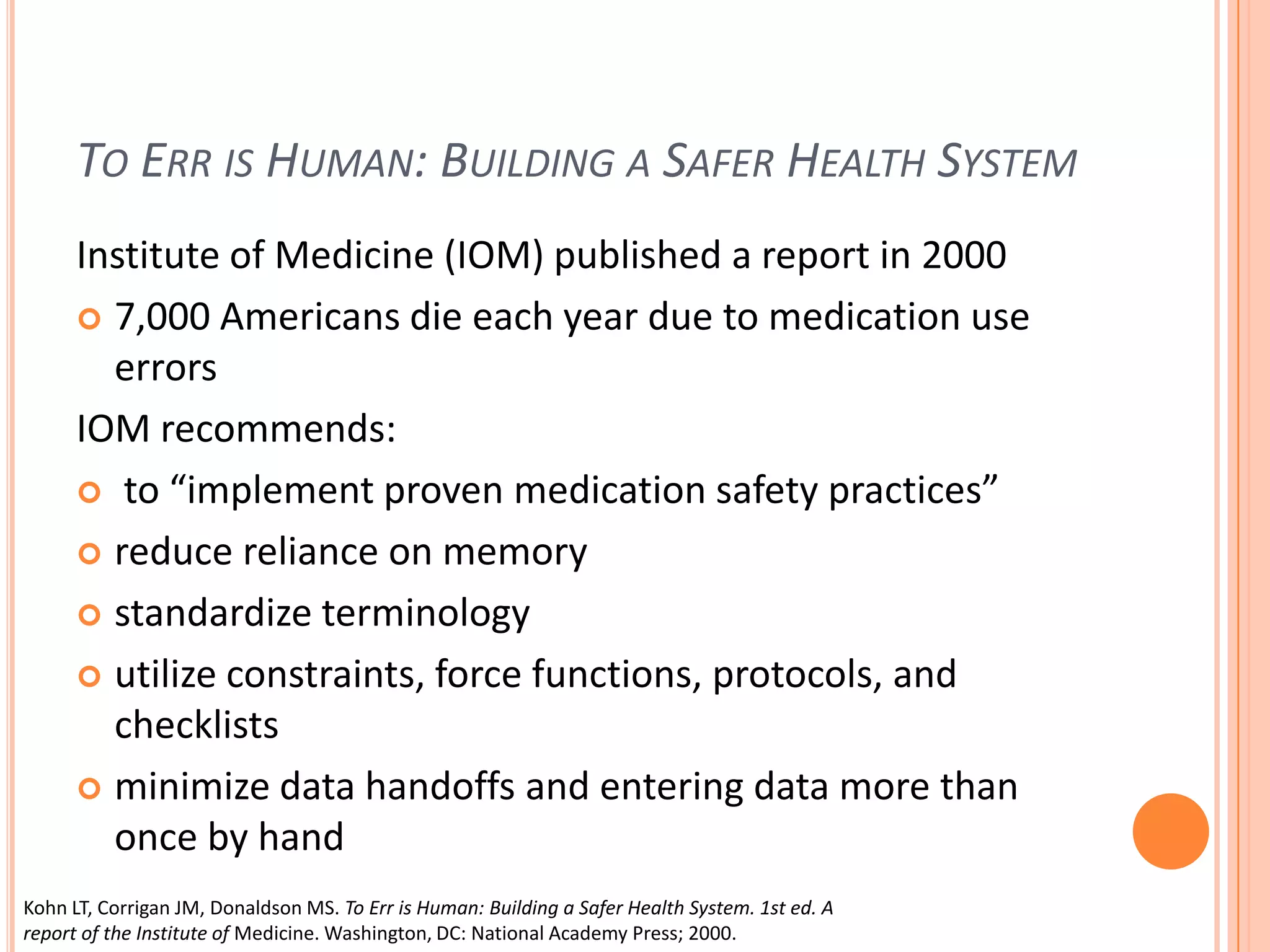 To Err is Human: Building a Safer Health SystemInstitute of Medicine (IOM) published a report in 20007,000 Americans die each year due to medication use errorsIOM recommends: to “implement proven medication safety practices”reduce reliance on memorystandardize terminologyutilize constraints, force functions, protocols, and checklists minimize data handoffs and entering data more than once by handKohn LT, Corrigan JM, Donaldson MS. To Err is Human: Building a Safer Health System. 1st ed. A report of the Institute of Medicine. Washington, DC: National Academy Press; 2000.