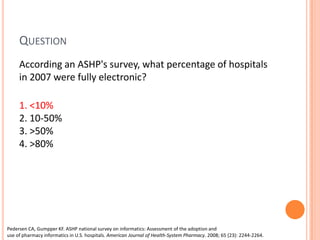 Question	According an ASHP's survey, what percentage of hospitals in 2007 were fully electronic? 1. <10%            2. 10-50% 3. >50% 4. >80%Pedersen CA, Gumpper KF. ASHP national survey on informatics: Assessment of the adoption and use of pharmacy informatics in U.S. hospitals. American Journal of Health-System Pharmacy. 2008; 65 (23): 2244-2264.