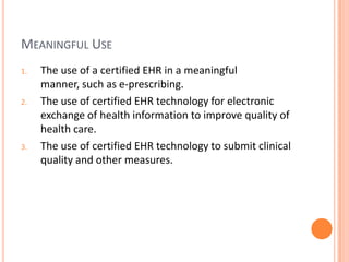 Meaningful UseThe use of a certified EHR in a meaningful manner, such as e-prescribing.The use of certified EHR technology for electronic exchange of health information to improve quality of health care.The use of certified EHR technology to submit clinical quality and other measures.