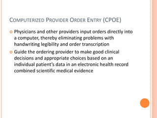 Computerized Provider Order Entry (CPOE)Physicians and other providers input orders directly into a computer, thereby eliminating problems with handwriting legibility and order transcriptionGuide the ordering provider to make good clinical decisions and appropriate choices based on an individual patient’s data in an electronic health record combined scientific medical evidence 