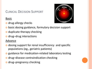 Clinical Decision SupportBasicdrug-allergy checksbasic dosing guidance, formulary decision supportduplicate therapy checkingdrug–drug interactionsAdvancedosing support for renal insufficiency  and specific populations (eg., geriatric patients)guidance for medication-related laboratory testingdrug–disease contraindication checkingdrug–pregnancy checking