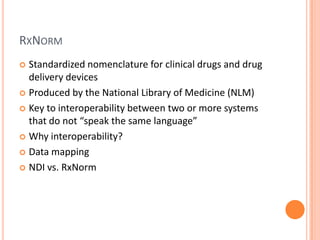 RxNormStandardized nomenclature for clinical drugs and drug delivery devicesProduced by the National Library of Medicine (NLM)Key to interoperability between two or more systems that do not “speak the same language”Why interoperability?Data mappingNDI vs. RxNorm