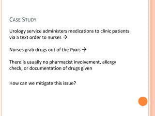 Case StudyUrology service administers medications to clinic patients via a text order to nurses Nurses grab drugs out of the PyxisThere is usually no pharmacist involvement, allergy check, or documentation of drugs given  How can we mitigate this issue?