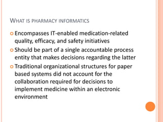 What is pharmacy informaticsEncompasses IT-enabled medication-related quality, efficacy, and safety initiativesShould be part of a single accountable process entity that makes decisions regarding the latterTraditional organizational structures for paper based systems did not account for the collaboration required for decisions to implement medicine within an electronic environment