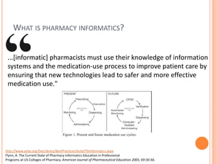 What is pharmacy informatics?...[informatic] pharmacists must use their knowledge of information systems and the medication-use process to improve patient care by ensuring that new technologies lead to safer and more effective medication use."http://www.ashp.org/DocLibrary/BestPractices/AutoITStInformatics.aspxFlynn, A. The Current State of Pharmacy Informatics Education in ProfessionalPrograms at US Colleges of Pharmacy. American Journal of Pharmaceutical Education 2005; 69 (4) 66.