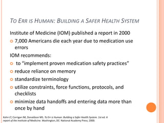 To Err is Human: Building a Safer Health SystemInstitute of Medicine (IOM) published a report in 20007,000 Americans die each year due to medication use errorsIOM recommends: to “implement proven medication safety practices”reduce reliance on memorystandardize terminologyutilize constraints, force functions, protocols, and checklists minimize data handoffs and entering data more than once by handKohn LT, Corrigan JM, Donaldson MS. To Err is Human: Building a Safer Health System. 1st ed. A report of the Institute of Medicine. Washington, DC: National Academy Press; 2000.