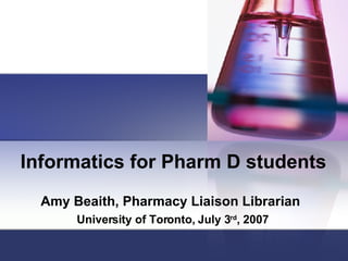 Informatics for Pharm D students Amy Beaith, Pharmacy Liaison Librarian   University of Toronto, July 3 rd , 2007 
