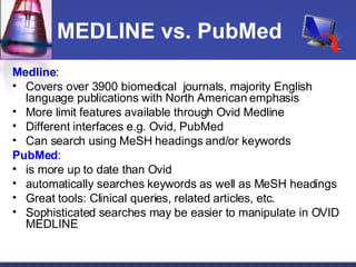 MEDLINE vs. PubMed Medline : Covers over 3900 biomedical  journals, majority English language publications with North American emphasis More limit features available through Ovid Medline Different interfaces e.g. Ovid, PubMed Can search using MeSH headings and/or keywords PubMed :  is more up to date than Ovid automatically searches keywords as well as MeSH headings Great tools: Clinical queries, related articles, etc. Sophisticated searches may be easier to manipulate in OVID MEDLINE 