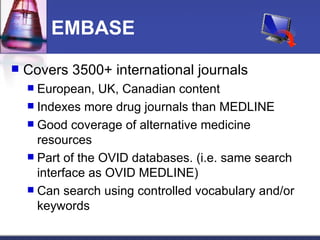EMBASE Covers 3500+ international journals European, UK, Canadian content Indexes more drug journals than MEDLINE Good coverage of alternative medicine resources Part of the OVID databases. (i.e. same search interface as OVID MEDLINE) Can search using controlled vocabulary and/or keywords 
