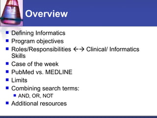 Overview Defining Informatics  Program objectives Roles/Responsibilities    Clinical/ Informatics Skills Case of the week PubMed vs. MEDLINE Limits Combining search terms: AND, OR, NOT Additional resources 