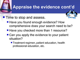 Appraise the evidence cont’d Time to stop and assess. Have you found enough evidence? How comprehensive does your search need to be? Have you checked more than 1 resource? Can you apply the evidence to your patient situation? Treatment regimen, patient education, health professional education, etc. 