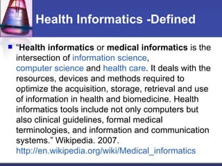Health Informatics -Defined “ Health informatics  or  medical informatics  is the intersection of  information science ,  computer science  and  health care . It deals with the resources, devices and methods required to optimize the acquisition, storage, retrieval and use of information in health and biomedicine. Health informatics tools include not only computers but also clinical guidelines, formal medical terminologies, and information and communication systems.” Wikipedia. 2007.  http://en.wikipedia.org/wiki/Medical_informatics   