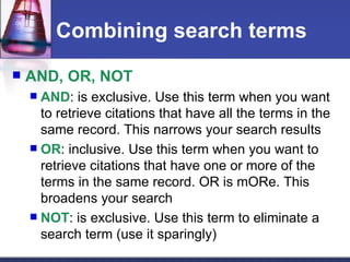 Combining search terms AND, OR, NOT AND : is exclusive. Use this term when you want to retrieve citations that have all the terms in the same record. This narrows your search results OR : inclusive. Use this term when you want to retrieve citations that have one or more of the terms in the same record. OR is mORe. This broadens your search NOT : is exclusive. Use this term to eliminate a search term (use it sparingly)  