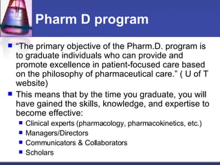 Pharm D program “ The primary objective of the Pharm.D. program is to graduate individuals who can provide and promote excellence in patient-focused care based on the philosophy of pharmaceutical care.” ( U of T website)  This means that by the time you graduate, you will have gained the skills, knowledge, and expertise to become effective: Clinical experts (pharmacology, pharmacokinetics, etc.) Managers/Directors Communicators & Collaborators Scholars 