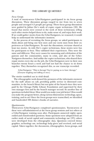 56 THE LIBRARY QUARTERLY 
Focus Groups 
A total of twenty-seven CyberNavigators participated in six focus group 
discussions. These discussion groups ranged in size from two to seven 
people and averaged 4.5 people per group. These focus group discussions 
were guided by Julian Orr’s study of copier repair technicians [32]. He 
found that stories were central to the work of these technicians; telling 
each other stories helped them to do, make sense of, and enjoy their work. 
If we could gather stories from the CyberNavigators, we reasoned, it would 
help us understand the informatics moment. 
In the process of recruiting the focus groups, we asked participants to 
think about and bring one best story and one worst story from their ex-periences 
as CyberNavigators. To start the discussions, everyone shared at 
least two stories. As with Orr’s copier technicians, these stories were fun 
for participants to hear. They validated their experiences. They were the 
same and different. They were causes for mourning and celebration of the 
patrons and the communities, many in crisis, and also of the Cyber- 
Navigators themselves. And unlike the copier technicians, who shared their 
repair stories every day on the job, the CyberNavigators were in their own 
branches twenty hours a week and had not had the chance to sit down 
together. They themselves recognized this, as one transcript recorded: 
CyberNavigator: “This is therapy! You’re paying us to have therapy.” 
[Everyone laughing and talking at once.] 
The stories tumbled out in vivid detail. 
The ethnographic work showed the pressures of the informatics moment 
for the staff: always on call, providing public service in distressed com-munities, 
in the branch library but not quite of the branch since they were 
paid by the Chicago Public Library Foundation and supervised by their 
own manager first and by the branch manager second. So another line of 
questions included these: How would you make your job better? How would 
you make the program better, along various dimensions: technology, space, 
training, and so on? Once the focus groups were transcribed, we identified 
and handcoded 598 distinct chunks of narrative. 
Questionnaires 
Thirty-seven CyberNavigators completed questionnaires. Twenty-seven of 
these were self-administered at the focus group sessions and ten others at 
a CyberNavigator training soon after. Participants answered eighty open-ended 
and closed-ended questions. Some questions were adopted from an 
earlier study of social capital and community technology use [37]; others 
were developed from the ethnographic data. Questions covered demo-graphics, 
technology use, technology help given and received, and social 
capital. Taken together, the documents, ethnographies, focus groups, and 
 