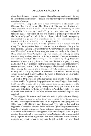 INFORMATICS MOMENTS 59 
about basic literacy, computer literacy, library literacy, and domain literacy 
in the informatics moment. They are presented roughly in order from the 
most foundational. 
Basic literacy.—People who cannot read or write do not often make their 
illiteracy plain for all to see. They hide their illiteracy out of a fear and 
often desperation that is based on an intelligent understanding of their 
vulnerability in a text-based world. They overcompensate and create dis-tractions 
[22]. Their sense of fear and shame is perhaps perpetuated by 
the “state of grace” school of literacy theory, which holds (completely 
incorrectly) that people who cannot read or write also cannot reason log-ically 
or think abstractly [23, p. 14; 24, pp. 20–21]. 
This helps to explain why the ethnographies did not reveal basic illit-eracy. 
The focus groups, however, told of patrons who say “Can you just 
type it for me?” Among the “worst stories” CyberNavigators told, one theme 
was “They don’t want to learn, they just want you to do it for them.” In 
these situations, CyberNavigators reported frequently helping by doing 
rather than by teaching because the hard-luck stories of the patrons—these 
moments are usually tied to applying for jobs—were compelling. A librarian 
commented that it is very hard to draw lines between helping, teaching, 
and doing. A more common strategy is to explain that job hunting involves 
several steps—introduction to the computer, then e-mail, and so on, and 
thus moving the patron into a sequence of help sessions, sometimes in-cluding 
the printing of job-search resources. This entails domain literacy 
(more below), and it reflected how the types of literacy in an informatics 
moment can be layered over each other. 
A total of 90 percent of CyberNavigators help people read something 
at least weekly; 76 percent help people write something at least weekly. 
Not being able to read will prevent a person from using computers or the 
Internet, except perhaps to play video games. Many patrons we observed, 
who were not asking for help, were looking at YouTube. Could it be some 
of them were limited to YouTube because most websites require more 
reading? 
Teaching people to read and write has been a priority in the Chicago 
Public Library for many decades. Even when it ended direct literacy services 
in 1996, the library continued to host efforts by partner literacy organizations 
[38]. How could illiteracy have disappeared? The data in this study are 
suggestive of illiteracy. Between patron need and CyberNavigator frustration, 
it could be helpful to train the CyberNavigators in spotting illiteracy so that 
a different intervention can be applied than attempting to press on past a 
possible foundational problem. As the CyberNavigators often say, every job 
today requires an online application. For some manual or semiskilled labor, 
applying may require more literacy than the job itself. On the other hand, 
 
