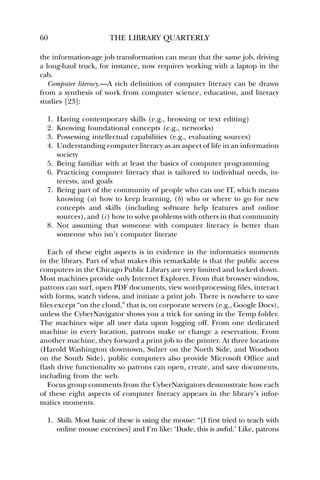 60 THE LIBRARY QUARTERLY 
the information-age job transformation can mean that the same job, driving 
a long-haul truck, for instance, now requires working with a laptop in the 
cab. 
Computer literacy.—A rich definition of computer literacy can be drawn 
from a synthesis of work from computer science, education, and literacy 
studies [23]: 
1. Having contemporary skills (e.g., browsing or text editing) 
2. Knowing foundational concepts (e.g., networks) 
3. Possessing intellectual capabilities (e.g., evaluating sources) 
4. Understanding computer literacy as an aspect of life in an information 
society 
5. Being familiar with at least the basics of computer programming 
6. Practicing computer literacy that is tailored to individual needs, in-terests, 
and goals 
7. Being part of the community of people who can use IT, which means 
knowing (a) how to keep learning, (b) who or where to go for new 
concepts and skills (including software help features and online 
sources), and (c) how to solve problems with others in that community 
8. Not assuming that someone with computer literacy is better than 
someone who isn’t computer literate 
Each of these eight aspects is in evidence in the informatics moments 
in the library. Part of what makes this remarkable is that the public access 
computers in the Chicago Public Library are very limited and locked down. 
Most machines provide only Internet Explorer. From that browser window, 
patrons can surf, open PDF documents, view word-processing files, interact 
with forms, watch videos, and initiate a print job. There is nowhere to save 
files except “on the cloud,” that is, on corporate servers (e.g., Google Docs), 
unless the CyberNavigator shows you a trick for saving in the Temp folder. 
The machines wipe all user data upon logging off. From one dedicated 
machine in every location, patrons make or change a reservation. From 
another machine, they forward a print job to the printer. At three locations 
(Harold Washington downtown, Sulzer on the North Side, and Woodson 
on the South Side), public computers also provide Microsoft Office and 
flash drive functionality so patrons can open, create, and save documents, 
including from the web. 
Focus group comments from the CyberNavigators demonstrate how each 
of these eight aspects of computer literacy appears in the library’s infor-matics 
moments. 
1. Skills. Most basic of these is using the mouse: “[I first tried to teach with 
online mouse exercises] and I’m like: ‘Dude, this is awful.’ Like, patrons 
 