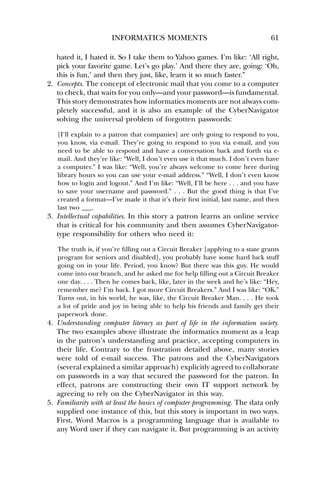 INFORMATICS MOMENTS 61 
hated it, I hated it. So I take them to Yahoo games. I’m like: ‘All right, 
pick your favorite game. Let’s go play.’ And there they are, going: ‘Oh, 
this is fun,’ and then they just, like, learn it so much faster.” 
2. Concepts. The concept of electronic mail that you come to a computer 
to check, that waits for you only—and your password—is fundamental. 
This story demonstrates how informatics moments are not always com-pletely 
successful, and it is also an example of the CyberNavigator 
solving the universal problem of forgotten passwords: 
[I’ll explain to a patron that companies] are only going to respond to you, 
you know, via e-mail. They’re going to respond to you via e-mail, and you 
need to be able to respond and have a conversation back and forth via e-mail. 
And they’re like: “Well, I don’t even use it that much. I don’t even have 
a computer.” I was like: “Well, you’re always welcome to come here during 
library hours so you can use your e-mail address.” “Well, I don’t even know 
how to login and logout.” And I’m like: “Well, I’ll be here . . . and you have 
to save your username and password.” . . . But the good thing is that I’ve 
created a format—I’ve made it that it’s their first initial, last name, and then 
last two ___. 
3. Intellectual capabilities. In this story a patron learns an online service 
that is critical for his community and then assumes CyberNavigator-type 
responsibility for others who need it: 
The truth is, if you’re filling out a Circuit Breaker [applying to a state grants 
program for seniors and disabled], you probably have some hard luck stuff 
going on in your life. Period, you know? But there was this guy. He would 
come into our branch, and he asked me for help filling out a Circuit Breaker 
one day. . . . Then he comes back, like, later in the week and he’s like: “Hey, 
remember me? I’m back. I got more Circuit Breakers.” And I was like: “OK.” 
Turns out, in his world, he was, like, the Circuit Breaker Man. . . . He took 
a lot of pride and joy in being able to help his friends and family get their 
paperwork done. 
4. Understanding computer literacy as part of life in the information society. 
The two examples above illustrate the informatics moment as a leap 
in the patron’s understanding and practice, accepting computers in 
their life. Contrary to the frustration detailed above, many stories 
were told of e-mail success. The patrons and the CyberNavigators 
(several explained a similar approach) explicitly agreed to collaborate 
on passwords in a way that secured the password for the patron. In 
effect, patrons are constructing their own IT support network by 
agreeing to rely on the CyberNavigator in this way. 
5. Familiarity with at least the basics of computer programming. The data only 
supplied one instance of this, but this story is important in two ways. 
First, Word Macros is a programming language that is available to 
any Word user if they can navigate it. But programming is an activity 
 