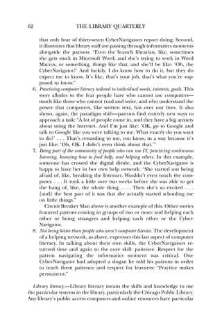 62 THE LIBRARY QUARTERLY 
that only four of thirty-seven CyberNavigators report doing. Second, 
it illustrates that library staff are passing through informatics moments 
alongside the patrons: “Even the branch librarian, like, sometimes 
she gets stuck in Microsoft Word, and she’s trying to work in Word 
Macros, or something, things like that, and she’ll be like: ‘Oh, the 
CyberNavigator!’ And luckily, I do know how to do it, but they do 
expect me to know. It’s like, that’s your job, that’s what you’re sup-posed 
to know.” 
6. Practicing computer literacy tailored to individual needs, interests, goals. This 
story alludes to the fear people have who cannot use computers— 
much like those who cannot read and write, and who understand the 
power that computers, like written text, has over our lives. It also 
shows, again, the paradigm shift—patrons find entirely new ways to 
approach a task: “A lot of people come in, and they have a big anxiety 
about using the Internet. And I’m just like: ‘OK, go to Google and 
talk to Google like you were talking to me. What exactly do you want 
to do?’ . . . That’s rewarding to me, you know, in a way because it’s 
just like: ‘Oh, OK. I didn’t even think about that.’” 
7. Being part of the community of people who can use IT, practicing continuous 
learning, knowing how to find help, and helping others. In this example, 
someone has crossed the digital divide, and the CyberNavigator is 
happy to have her in her own help network: “She started out being 
afraid of, like, breaking the Internet. Wouldn’t even touch the com-puter. 
. . . It took a little over two weeks before she was able to get 
the hang of, like, the whole thing. . . . Then she’s so excited . . . 
[and] the best part of it was that she actually started schooling me 
on little things.” 
Circuit Breaker Man above is another example of this. Other stories 
featured patrons coming in groups of two or more and helping each 
other or being strangers and helping each other or the Cyber- 
Navigator. 
8. Not being better than people who aren’t computer literate. The development 
of a helping network, as above, expresses this last aspect of computer 
literacy. In talking about their own skills, the CyberNavigators re-turned 
time and again to the core skill: patience. Respect for the 
patron navigating the informatics moment was critical. One 
CyberNavigator had adopted a slogan he told his patrons in order 
to teach them patience and respect for learners: “Practice makes 
permanent.” 
Library literacy.—Library literacy means the skills and knowledge to use 
the particular systems in the library, particularly the Chicago Public Library. 
Any library’s public access computers and online resources have particular 
 