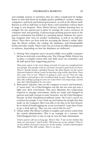 INFORMATICS MOMENTS 63 
and multiple systems or interfaces that are often complicated by budget 
limits or rules laid down by multiple parties: publishers, vendors, software 
companies, and local and federal government, as well as the library itself. 
Patrons as well as staff have to learn these—and sometimes relearn them 
if usage is not frequent. Thus, library literacy includes knowing how to 
navigate the two systems put in place to manage the scarce resources of 
computer time and printing. A pay-as-you-go printing process starts at the 
patron’s workstation but finishes at a printing station. Software for reserv-ing 
computer time runs on another workstation, as well as on staff ma-chines. 
Then there are four tools for accessing the library’s online offer-ings: 
the library website, the catalog, the databases, and downloadable 
books and other media. These tools run on at least six different platforms, 
or software, depending on how the databases are delivered. 
1. Printing. New computer users can print wildly; every public computer 
lab has to deal with controlling costs. The Chicago Public Library has 
in place a complex system that only daily users can remember, and 
all staff spend time supporting patrons: 
That print system is the worst thing, seriously. It’s just too complicated for 
new people. New people come in, you know, you got to print from over here. 
They’re already having a problem because the print button on the screen 
[Internet Explorer] doesn’t work. So they have to go to File, then Print. Then 
they come over to you: “Where’s it going to come out at?” Now let’s take 
your library card and go to the circulation desk [to pay]. Then after they do 
that, still, nothing’s going to come out ’cause there’s too many steps. [Assents 
from other CyberNavigators] It’s too extra. 
2. Reservations. Likewise, time on the computer is scarce and hard-won. 
A “worst story” of a CyberNavigator was the day two men got into a 
fight over their reservations. This story illustrates the cooperation 
required to manage reservations, which are made and changed by 
patrons and staff—except at some branches, not the CyberNavigator, 
because of their foundation-not-library status: “So I can’t cancel res-ervations 
for people. I can’t look up reservations for people that they 
made on the computer. But I was able to do that at my first branch. 
So it’s kind of handicapping me at my new branch ’cause then I have 
to go a clerk and say, ‘Hey, can you cancel this for me?’” 
3. Library website. The library’s website is complex and content comes from 
the central administration. This is an example of a resource that 
CyberNavigators have to stay on top of, even for basic information. 
I had a patron call not so long ago. They’re like, “I saw on the website that 
these are your hours.” And I’m like, “My hours are on the website?” They’re 
on the website. Everyone’s hours are on the website. [Another CyberNavigator: 
What website?] The CPL website. They’re on there. 
 