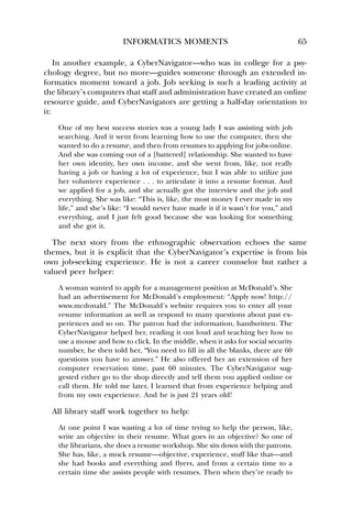INFORMATICS MOMENTS 65 
In another example, a CyberNavigator—who was in college for a psy-chology 
degree, but no more—guides someone through an extended in-formatics 
moment toward a job. Job seeking is such a leading activity at 
the library’s computers that staff and administration have created an online 
resource guide, and CyberNavigators are getting a half-day orientation to 
it: 
One of my best success stories was a young lady I was assisting with job 
searching. And it went from learning how to use the computer, then she 
wanted to do a resume, and then from resumes to applying for jobs online. 
And she was coming out of a [battered] relationship. She wanted to have 
her own identity, her own income, and she went from, like, not really 
having a job or having a lot of experience, but I was able to utilize just 
her volunteer experience . . . to articulate it into a resume format. And 
we applied for a job, and she actually got the interview and the job and 
everything. She was like: “This is, like, the most money I ever made in my 
life,” and she’s like: “I would never have made it if it wasn’t for you,” and 
everything, and I just felt good because she was looking for something 
and she got it. 
The next story from the ethnographic observation echoes the same 
themes, but it is explicit that the CyberNavigator’s expertise is from his 
own job-seeking experience. He is not a career counselor but rather a 
valued peer helper: 
A woman wanted to apply for a management position at McDonald’s. She 
had an advertisement for McDonald’s employment: “Apply now! http:// 
www.mcdonald.” The McDonald’s website requires you to enter all your 
resume information as well as respond to many questions about past ex-periences 
and so on. The patron had the information, handwritten. The 
CyberNavigator helped her, reading it out loud and teaching her how to 
use a mouse and how to click. In the middle, when it asks for social security 
number, he then told her, “You need to fill in all the blanks, there are 60 
questions you have to answer.” He also offered her an extension of her 
computer reservation time, past 60 minutes. The CyberNavigator sug-gested 
either go to the shop directly and tell them you applied online or 
call them. He told me later, I learned that from experience helping and 
from my own experience. And he is just 21 years old! 
All library staff work together to help: 
At one point I was wasting a lot of time trying to help the person, like, 
write an objective in their resume. What goes in an objective? So one of 
the librarians, she does a resume workshop. She sits down with the patrons. 
She has, like, a mock resume—objective, experience, stuff like that—and 
she had books and everything and flyers, and from a certain time to a 
certain time she assists people with resumes. Then when they’re ready to 
 