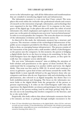 48 THE LIBRARY QUARTERLY 
sector to the information age, with all the dislocations and transformations 
that are entailed in introducing digital tools and infrastructure. 
The informatics moment is a new term that I have coined. The term 
places this work within the i-schools—the professional schools and centers 
of research on the interaction of people, information, and technology that 
were organized in the late 1990s and since [1] in response to the emer-gence 
of the digital age. It also places this work under the rubric of social 
informatics [2], which emphasizes and explores the social context of com-puter 
use, to the point of coining its own new term “socio-technical systems” 
in order to reconceptualize the computer. The term also draws on concepts 
of the information revolution and the network society [3]. 
As observed in this study, the informatics moment has a structure and 
a process. The structure consists of the technological infrastructure of the 
public access computers provided in the library (and also, as this study will 
help to show, an emerging human infrastructure). The process consists of 
the interaction of the patron with a staff member called a CyberNavigator 
as the patron uses the computers. In this moment, the patron is bridging 
a digital divide that he or she faces in trying to do something. In fact, the 
CyberNavigator faces the digital divide with the patron, as they quite lit-erally 
face the computer screen side-by-side. 
The new term “informatics moment” aims at shifting the attention of 
both scholars and practitioners to the agency of those involved. We can 
understand this by comparing it to another widely used term: the digital 
divide. This term was first used in 1996 [4]. It served (and continues to 
serve) to galvanize a great deal of time and money around the world. The 
digital divide is most typically defined as the gap between those who use 
computers and those who do not. Experience with and scholarship on this 
phenomenon, also referred to as digital inequality, has shown that it is 
both multidimensional and changing. The focus on the informatics mo-ment 
looks at the digital divide from the perspective of the person or 
persons experiencing it. It relies on the CyberNavigator staff—who also 
experience the digital divide—as witness and participant, but it emphasizes 
the agency of the person seeking (and by and large getting) help. He or 
she sets out to do something that involves computers or the Internet, and 
he or she seeks help.3 
Empirically, this study collects data about informatics moments that last 
a few minutes, an hour, or perhaps through multiple encounters in the 
3. Some [5] have identified seven dimensions to the digital divide, others [6] five, and most 
recently one more scholar [7] has identified four. All noted the role of help in surmounting 
the digital divide, using different terms: social facilitation [5], social support [6], and social 
resources/learning from others [7]. 
 
