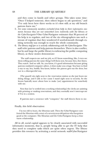 68 THE LIBRARY QUARTERLY 
and they come in family and other groups. This takes some time: 
“Once I helped someone, then others began to ask questions,” and 
“I’ve only been here three weeks so it’s slow still; at my old branch 
patrons knew me.” 
5. Are some community members excluded from help in their informatics mo-ments 
because they are not networked even indirectly with the library or 
the CyberNavigator? One CyberNavigator estimates that 30 percent of 
his help is to regulars, and two of the six ethnographers saw such a 
stream of regulars that they wondered if word-of-mouth through ex-isting 
networks was enough to reach the whole community. 
6. The library staff per se is actively collaborating with the CyberNavigator. The 
staff refer patrons and help patrons themselves. There is also conflict, 
but by and large the public library is embracing the public computing 
library, as these stories demonstrate: 
The staff respects me and my job, so if I know something, like, I even see 
them telling patrons the same thing I tell them now, because they, they listen. 
They watch. And we talk. So, you know, it’s good information because giving 
patrons outdated computer advice, it does make you cringe. You have to find 
a way to say, hey, buddy. You know, before the patron gets out the door, but 
not in a disrespectful way. 
[The guard] sits right next to the reservation station so she just hears me 
doing things, and I talk to her cause I stand right next to security. So she 
knows basically more about how to make [an] appointment for somebody 
with me. 
Now that [we’ve settled into a working relationship] the clerks are assisting 
with printing or making reservations, and they normally won’t interrupt me 
if I’m in a session. 
If patrons start a sentence with “computer,” the staff directs them to me. 
Finally, this field observation: 
I’m too old to learn, the librarian said. Then the CyberNavigator com-forted 
the librarian with a story of a seventy-year-old patron who has gotten 
good at the computer. The librarian and the CyberNavigator keep a close 
warm relationship. 
All in all, social capital appears to be closely associated with successful 
informatics moments, that is, people being able to get the IT help that 
they need to complete tasks which are quite often urgent. The library 
provides this resource by activating a social network: staff-CyberNavigator 
 