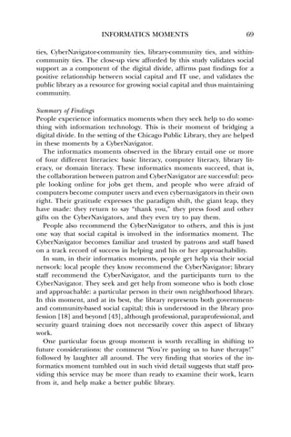 INFORMATICS MOMENTS 69 
ties, CyberNavigator-community ties, library-community ties, and within-community 
ties. The close-up view afforded by this study validates social 
support as a component of the digital divide, affirms past findings for a 
positive relationship between social capital and IT use, and validates the 
public library as a resource for growing social capital and thus maintaining 
community. 
Summary of Findings 
People experience informatics moments when they seek help to do some-thing 
with information technology. This is their moment of bridging a 
digital divide. In the setting of the Chicago Public Library, they are helped 
in these moments by a CyberNavigator. 
The informatics moments observed in the library entail one or more 
of four different literacies: basic literacy, computer literacy, library lit-eracy, 
or domain literacy. These informatics moments succeed, that is, 
the collaboration between patron and CyberNavigator are successful: peo-ple 
looking online for jobs get them, and people who were afraid of 
computers become computer users and even cybernavigators in their own 
right. Their gratitude expresses the paradigm shift, the giant leap, they 
have made: they return to say “thank you,” they press food and other 
gifts on the CyberNavigators, and they even try to pay them. 
People also recommend the CyberNavigator to others, and this is just 
one way that social capital is involved in the informatics moment. The 
CyberNavigator becomes familiar and trusted by patrons and staff based 
on a track record of success in helping and his or her approachability. 
In sum, in their informatics moments, people get help via their social 
network: local people they know recommend the CyberNavigator; library 
staff recommend the CyberNavigator, and the participants turn to the 
CyberNavigator. They seek and get help from someone who is both close 
and approachable: a particular person in their own neighborhood library. 
In this moment, and at its best, the library represents both government-and 
community-based social capital; this is understood in the library pro-fession 
[18] and beyond [43], although professional, paraprofessional, and 
security guard training does not necessarily cover this aspect of library 
work. 
One particular focus group moment is worth recalling in shifting to 
future considerations: the comment “You’re paying us to have therapy!” 
followed by laughter all around. The very finding that stories of the in-formatics 
moment tumbled out in such vivid detail suggests that staff pro-viding 
this service may be more than ready to examine their work, learn 
from it, and help make a better public library. 
 