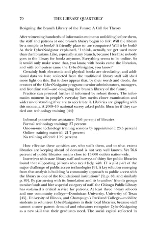 70 THE LIBRARY QUARTERLY 
Designing the Branch Library of the Future: A Call for Theory 
After witnessing hundreds of informatics moments unfolding before them, 
the staff and patrons at one branch library began to talk: Will the library 
be a temple to books? A friendly place to use computers? Will it be both? 
As their CyberNavigator explained, “I think, actually, we get used more 
than the librarians. Like, especially at my branch, because I feel like nobody 
goes to the library for books anymore. Everything seems to be online. So 
it would only make sense that, you know, with books came the librarian, 
and with computers came the CyberNavigator, you know?” 
Certainly both electronic and physical books are circulating, and addi-tional 
data we have collected from the traditional library staff will shed 
more light on this. But it does appear that, by their words and deeds, the 
creators of the CyberNavigator program—senior administrators, managers, 
and frontline staff—are designing the branch library of the future. 
Practice can proceed further if informed by robust theory. The infor-matics 
moment in people’s everyday lives merits closer examination and 
wider understanding if we are to accelerate it. Libraries are grappling with 
this moment. A 2009–10 national survey asked public libraries if they car-ried 
out technology training [44]: 
Informal point-of-use assistance: 76.6 percent of libraries 
Formal technology training: 37 percent 
One-on-one technology training sessions by appointment: 23.5 percent 
Online training material: 21.7 percent 
No training offered: 10.9 percent 
How effective these activities are, who staffs them, and to what extent 
libraries are keeping ahead of demand is not very well known. Yet 76.6 
percent of public libraries means close to 13,000 outlets nationwide. 
Interviews with state library staff and surveys of thirty-five public libraries 
found that supporting patrons who need help with IT is just part of the 
major challenge of public access technologies [9]. A key solution emerging 
from that analysis is building “a community approach to public access with 
the library as one of the foundational institutions” [9, p. 88, and similarly 
p. 89]. By partnering with its foundation and its branches’ friends groups 
to raise funds and hire a special category of staff, the Chicago Public Library 
has sustained a critical service for patrons. At least three library schools 
and one community college—Dominican University, University of Texas 
[45], University of Illinois, and Champaign’s Parkland College—mobilize 
students as volunteer CyberNavigators in their local libraries, because staff 
cannot answer patron demand and educators recognize CyberNavigating 
as a new skill that their graduates need. The social capital reflected in 
 