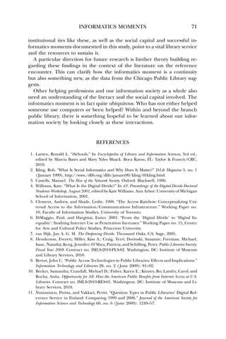 INFORMATICS MOMENTS 71 
institutional ties like these, as well as the social capital and successful in-formatics 
moments documented in this study, point to a vital library service 
and the resources to sustain it. 
A particular direction for future research is further theory building re-garding 
these findings in the context of the literature on the reference 
encounter. This can clarify how the informatics moment is a continuity 
but also something new, as the data from the Chicago Public Library sug-gests. 
Other helping professions and our information society as a whole also 
need an understanding of the literacy and the social capital involved. The 
informatics moment is in fact quite ubiquitous. Who has not either helped 
someone use computers or been helped? Within and beyond the branch 
public library, there is something hopeful to be learned about our infor-mation 
society by looking closely at these interactions. 
REFERENCES 
1. Larsen, Ronald L. “iSchools.” In Encyclopedia of Library and Information Sciences, 3rd ed., 
edited by Marcia Bates and Mary Niles Maack. Boca Raton, FL: Taylor  Francis/CRC, 
2010. 
2. Kling, Rob. “What Is Social Informatics and Why Does It Matter?” D-Lib Magazine 5, no. 1 
( January 1999), http://www./dlib.org/dlib/january99/kling/01kling.html. 
3. Castells, Manuel. The Rise of the Network Society. Oxford: Blackwell, 1996. 
4. Williams, Kate. “What Is the Digital Divide?” In d3: Proceedings of the Digital Divide Doctoral 
Students Workshop, August 2001, edited by Kate Williams. Ann Arbor: University of Michigan 
School of Information, 2001. 
5. Clement, Andrew, and Shade, Leslie. 1998. “The Access Rainbow: Conceptualizing Uni-versal 
Access to the Information/Communications Infrastructure.” Working Paper no. 
10, Faculty of Information Studies, University of Toronto. 
6. DiMaggio, Paul, and Hargittai, Eszter. 2001. “From the ‘Digital Divide’ to ‘Digital In-equality’: 
Studying Internet Use as Penetration Increases.” Working Paper no. 15, Center 
for Arts and Cultural Policy Studies, Princeton University. 
7. van Dijk, Jan A. G. M. The Deepening Divide. Thousand Oaks, CA: Sage, 2005. 
8. Henderson, Everett; Miller, Kim A.; Craig, Terri; Dorinski, Suzanne; Freeman, Michael; 
Isaac, Natasha; Keng, Jennifer; O’Shea, Patricia; and Schilling, Peter. Public Libraries Survey: 
Fiscal Year 2008. Contract no. IMLS-2010-PLS-02. Washington, DC: Institute of Museum 
and Library Services, 2010. 
9. Bertot, John C. “Public Access Technologies in Public Libraries: Effects and Implications.” 
Information Technology and Libraries 28, no. 2 ( June 2009): 81–92. 
10. Becker, Samantha; Crandall, Michael D.; Fisher, Karen E.; Kinney, Bo; Landry, Carol; and 
Rocha, Anita. Opportunity for All: How the American Public Benefits from Internet Access at U.S. 
Libraries. Contract no. IMLS-2010-RES-01. Washington, DC: Institute of Museum and Li-brary 
Services, 2010. 
11. Numminen, Piritta, and Vakkari, Pertti. “Question Types in Public Libraries’ Digital Ref-erence 
Service in Finland: Comparing 1999 and 2006.” Journal of the American Society for 
Information Science and Technology 60, no. 6 (June 2009): 1249–57. 
 